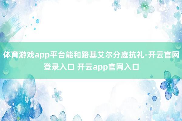 体育游戏app平台能和路基艾尔分庭抗礼-开云官网登录入口 开云app官网入口