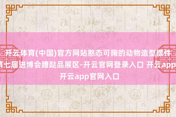 开云体育(中国)官方网站憨态可掬的动物造型摆件……在第七届进博会蹧跶品展区-开云官网登录入口 开云app官网入口