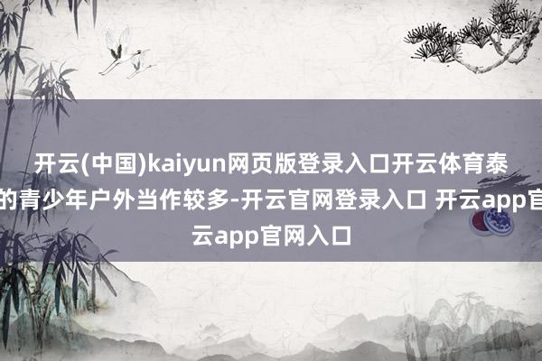 开云(中国)kaiyun网页版登录入口开云体育泰西国度的青少年户外当作较多-开云官网登录入口 开云app官网入口