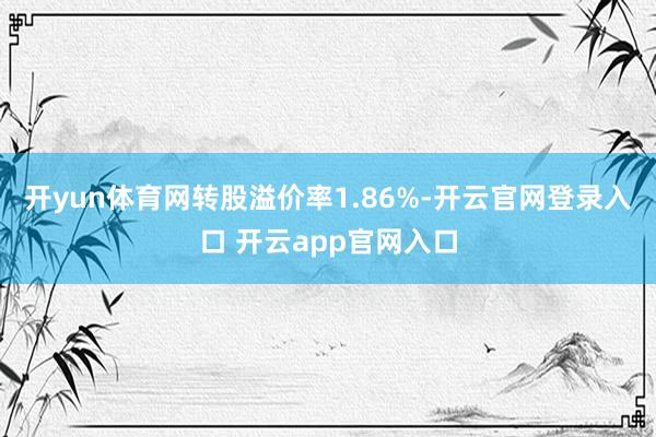 开yun体育网转股溢价率1.86%-开云官网登录入口 开云app官网入口