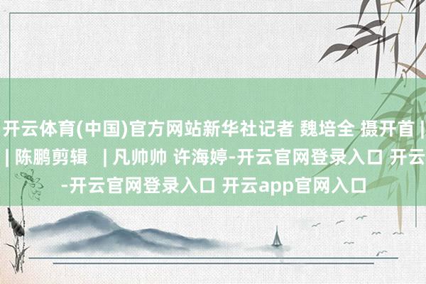 开云体育(中国)官方网站新华社记者 魏培全 摄开首 | 新华社审核   | 陈鹏剪辑   | 凡帅帅 许海婷-开云官网登录入口 开云app官网入口