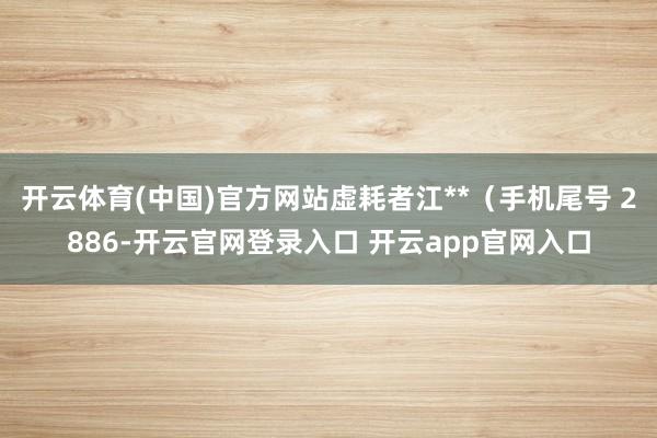 开云体育(中国)官方网站虚耗者江**（手机尾号 2886-开云官网登录入口 开云app官网入口