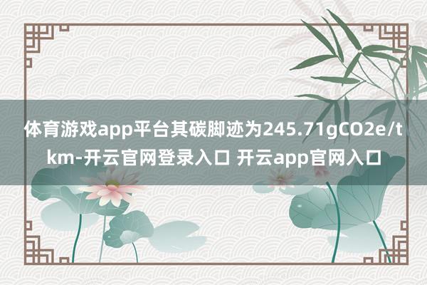 体育游戏app平台其碳脚迹为245.71gCO2e/tkm-开云官网登录入口 开云app官网入口