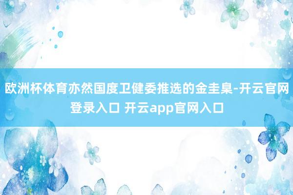 欧洲杯体育亦然国度卫健委推选的金圭臬-开云官网登录入口 开云app官网入口