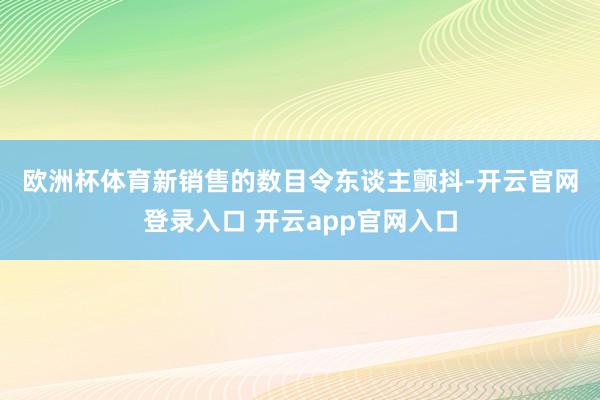 欧洲杯体育　　新销售的数目令东谈主颤抖-开云官网登录入口 开云app官网入口