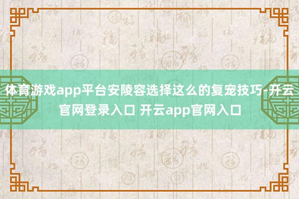 体育游戏app平台安陵容选择这么的复宠技巧-开云官网登录入口 开云app官网入口