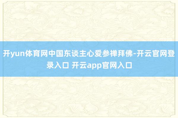 开yun体育网中国东谈主心爱参禅拜佛-开云官网登录入口 开云app官网入口