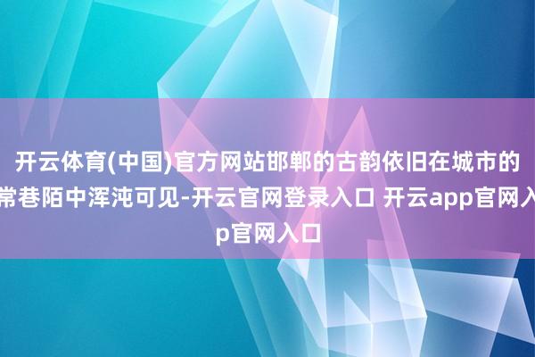 开云体育(中国)官方网站邯郸的古韵依旧在城市的寻常巷陌中浑沌可见-开云官网登录入口 开云app官网入口