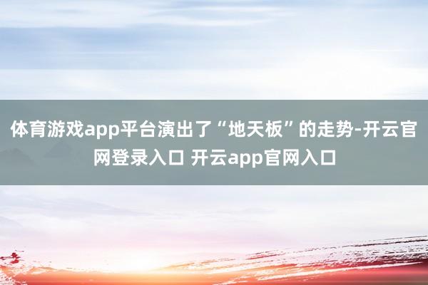 体育游戏app平台演出了“地天板”的走势-开云官网登录入口 开云app官网入口