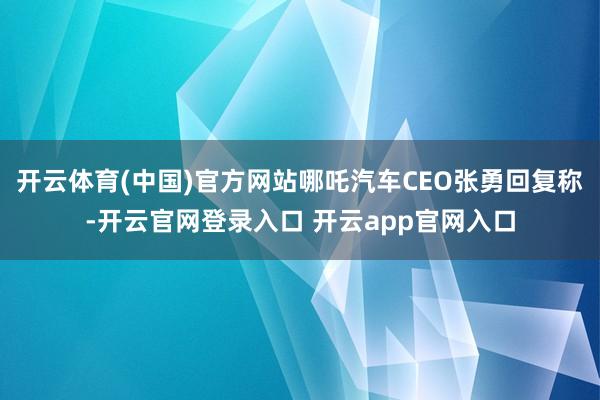 开云体育(中国)官方网站哪吒汽车CEO张勇回复称-开云官网登录入口 开云app官网入口