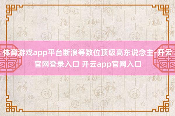 体育游戏app平台断浪等数位顶级高东说念主-开云官网登录入口 开云app官网入口