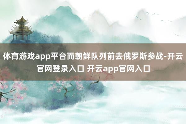 体育游戏app平台而朝鲜队列前去俄罗斯参战-开云官网登录入口 开云app官网入口