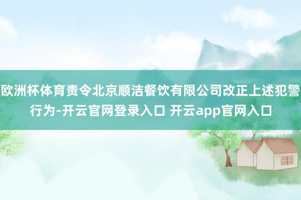 欧洲杯体育责令北京顺洁餐饮有限公司改正上述犯警行为-开云官网登录入口 开云app官网入口