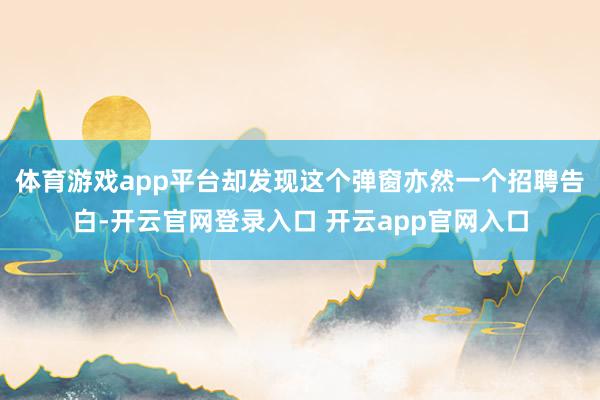 体育游戏app平台却发现这个弹窗亦然一个招聘告白-开云官网登录入口 开云app官网入口