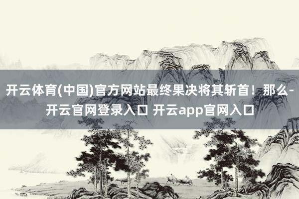 开云体育(中国)官方网站最终果决将其斩首！那么-开云官网登录入口 开云app官网入口