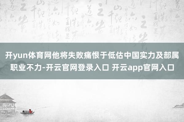 开yun体育网他将失败痛恨于低估中国实力及部属职业不力-开云官网登录入口 开云app官网入口