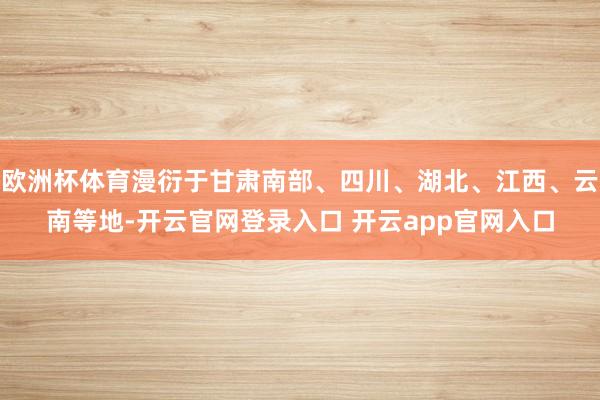 欧洲杯体育漫衍于甘肃南部、四川、湖北、江西、云南等地-开云官网登录入口 开云app官网入口