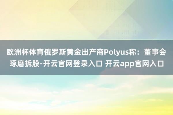 欧洲杯体育俄罗斯黄金出产商Polyus称：董事会琢磨拆股-开云官网登录入口 开云app官网入口