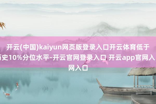 开云(中国)kaiyun网页版登录入口开云体育低于历史10%分位水平-开云官网登录入口 开云app官网入口