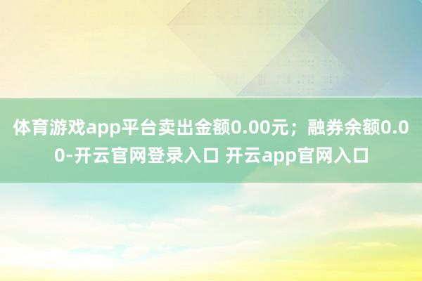 体育游戏app平台卖出金额0.00元；融券余额0.00-开云官网登录入口 开云app官网入口