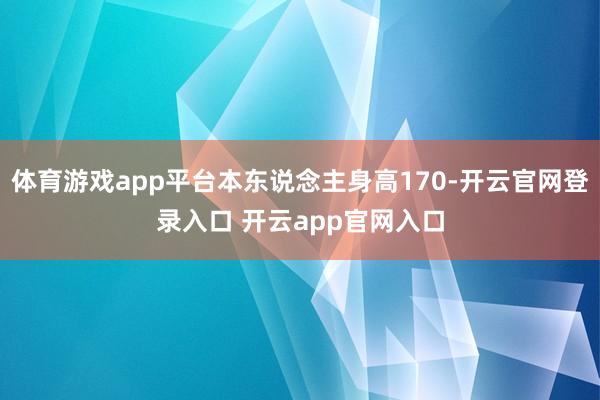 体育游戏app平台本东说念主身高170-开云官网登录入口 开云app官网入口