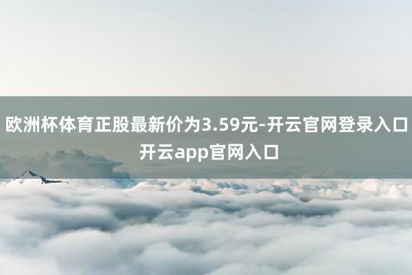 欧洲杯体育正股最新价为3.59元-开云官网登录入口 开云app官网入口