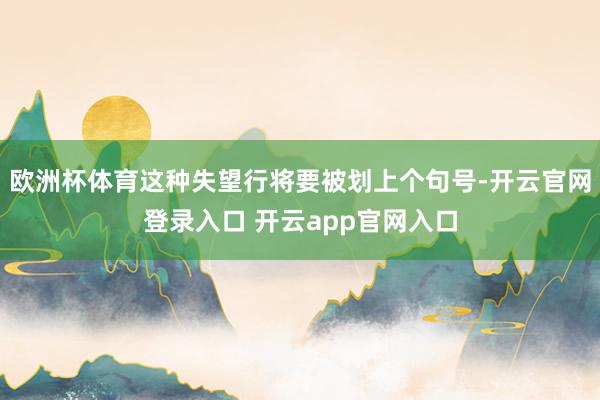 欧洲杯体育这种失望行将要被划上个句号-开云官网登录入口 开云app官网入口