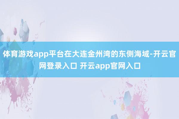 体育游戏app平台在大连金州湾的东侧海域-开云官网登录入口 开云app官网入口