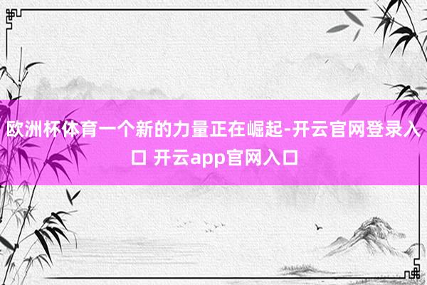 欧洲杯体育一个新的力量正在崛起-开云官网登录入口 开云app官网入口