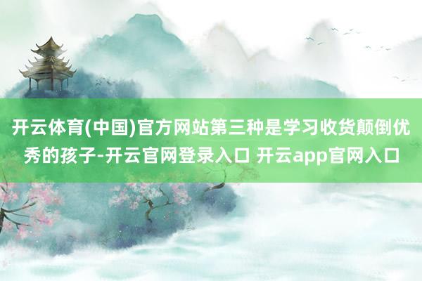 开云体育(中国)官方网站第三种是学习收货颠倒优秀的孩子-开云官网登录入口 开云app官网入口