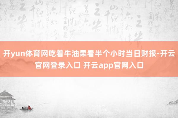 开yun体育网吃着牛油果看半个小时当日财报-开云官网登录入口 开云app官网入口