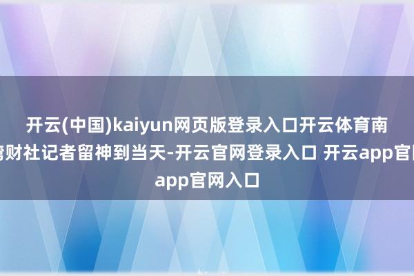 开云(中国)kaiyun网页版登录入口开云体育南王人湾财社记者留神到当天-开云官网登录入口 开云app官网入口