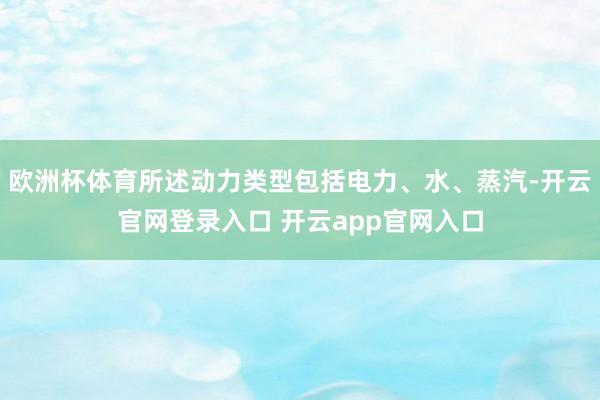 欧洲杯体育所述动力类型包括电力、水、蒸汽-开云官网登录入口 开云app官网入口