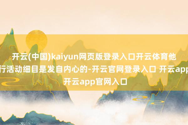 开云(中国)kaiyun网页版登录入口开云体育他为此的言行活动细目是发自内心的-开云官网登录入口 开云app官网入口