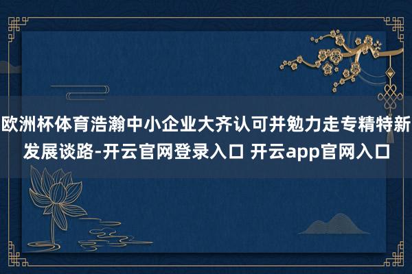 欧洲杯体育浩瀚中小企业大齐认可并勉力走专精特新发展谈路-开云官网登录入口 开云app官网入口