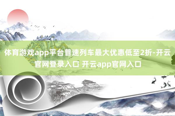 体育游戏app平台普速列车最大优惠低至2折-开云官网登录入口 开云app官网入口