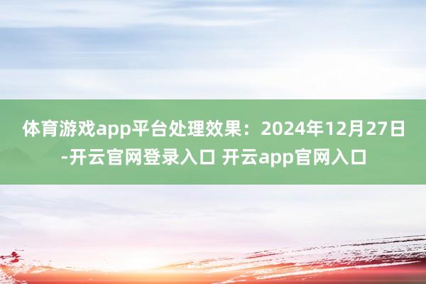 体育游戏app平台处理效果：2024年12月27日-开云官网登录入口 开云app官网入口