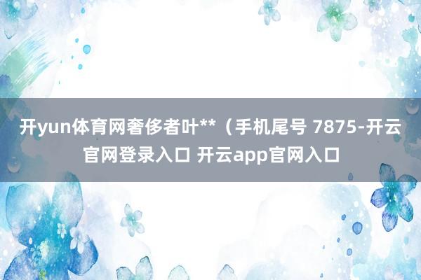 开yun体育网奢侈者叶**（手机尾号 7875-开云官网登录入口 开云app官网入口