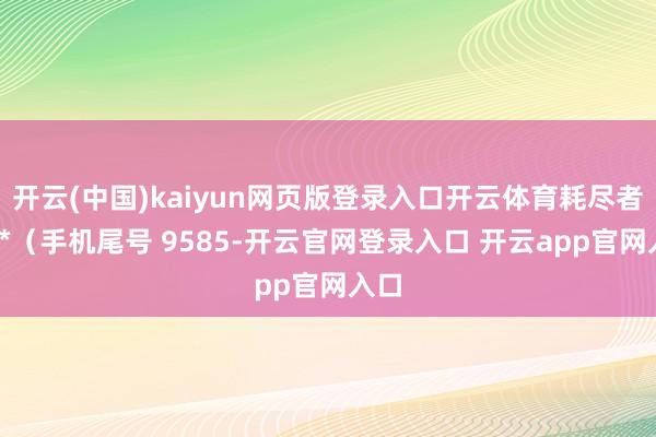 开云(中国)kaiyun网页版登录入口开云体育耗尽者刘**（手机尾号 9585-开云官网登录入口 开云app官网入口