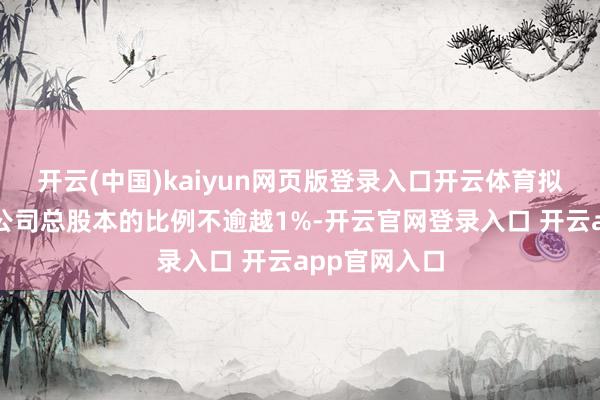 开云(中国)kaiyun网页版登录入口开云体育拟减执股份占公司总股本的比例不逾越1%-开云官网登录入口 开云app官网入口