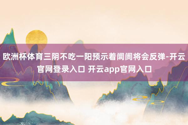 欧洲杯体育三阴不吃一阳预示着阛阓将会反弹-开云官网登录入口 开云app官网入口