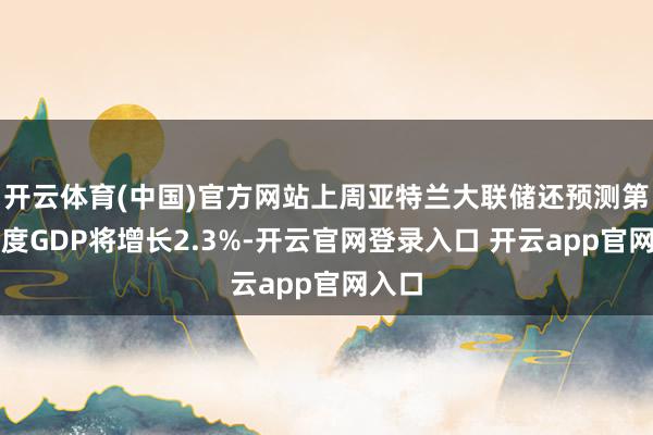 开云体育(中国)官方网站上周亚特兰大联储还预测第一季度GDP将增长2.3%-开云官网登录入口 开云app官网入口